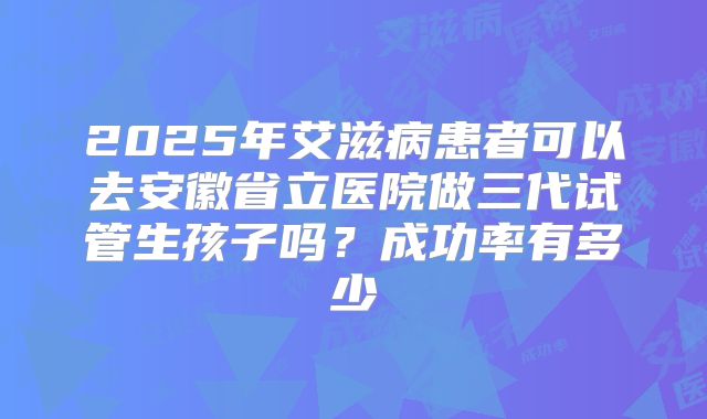 2025年艾滋病患者可以去安徽省立医院做三代试管生孩子吗?成功率有多少