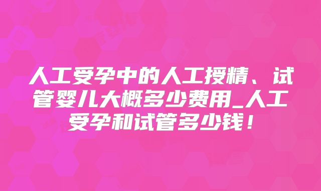 人工受孕中的人工授精、试管婴儿大概多少费用_人工受孕和试管多少钱!