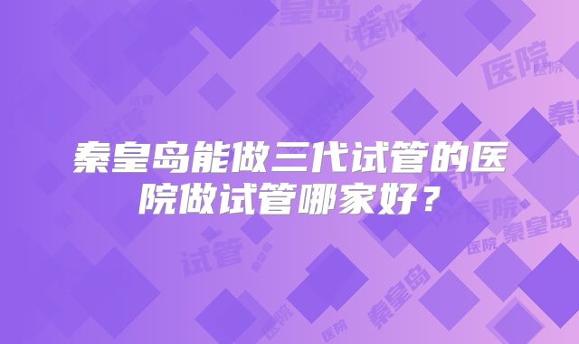 秦皇岛能做三代试管的医院做试管哪家好?