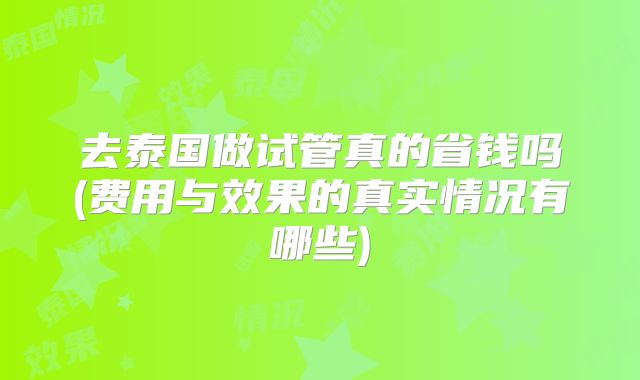 去泰国做试管真的省钱吗(费用与效果的真实情况有哪些)