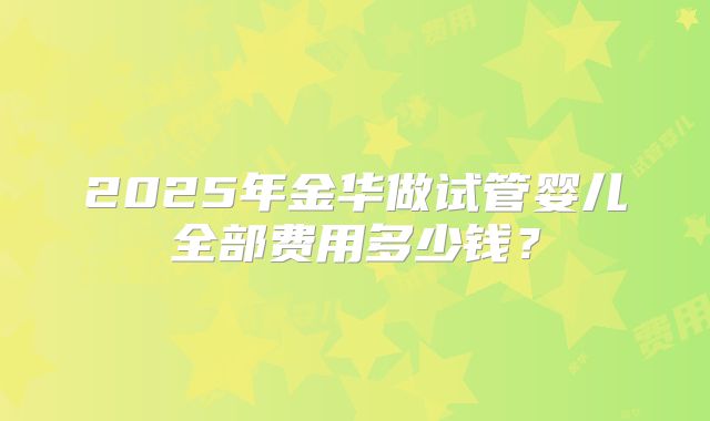 2025年金华做试管婴儿全部费用多少钱?