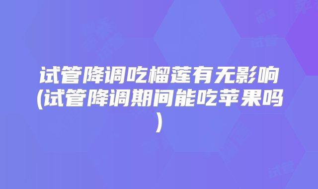 试管降调吃榴莲有无影响(试管降调期间能吃苹果吗)