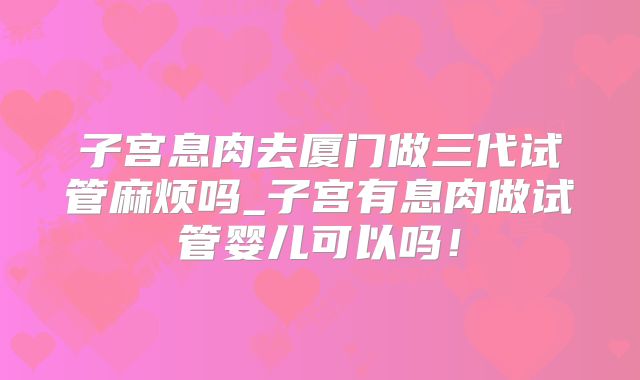 子宫息肉去厦门做三代试管麻烦吗_子宫有息肉做试管婴儿可以吗!