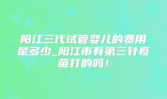 阳江三代试管婴儿的费用是多少_阳江市有第三针疫苗打的吗！
