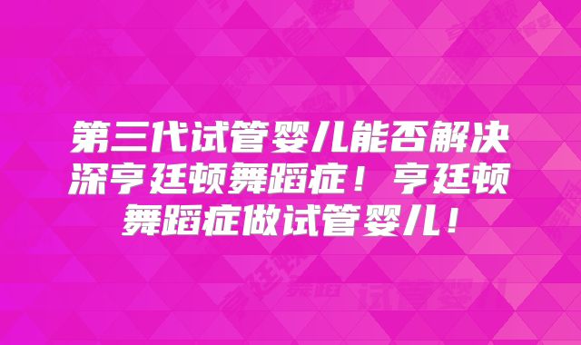 第三代试管婴儿能否解决深亨廷顿舞蹈症!亨廷顿舞蹈症做试管婴儿!