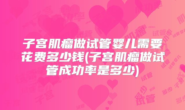 子宫肌瘤做试管婴儿需要花费多少钱(子宫肌瘤做试管成功率是多少)