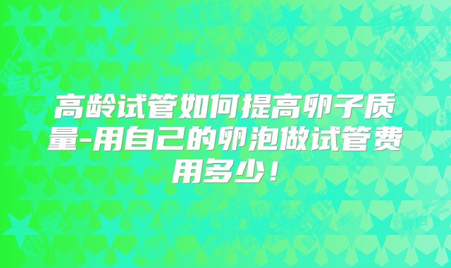 高龄试管如何提高卵子质量-用自己的卵泡做试管费用多少！