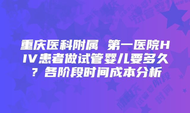 重庆医科附属 第一医院HIV患者做试管婴儿要多久？各阶段时间成本分析