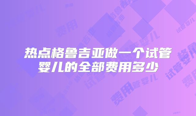 热点格鲁吉亚做一个试管婴儿的全部费用多少