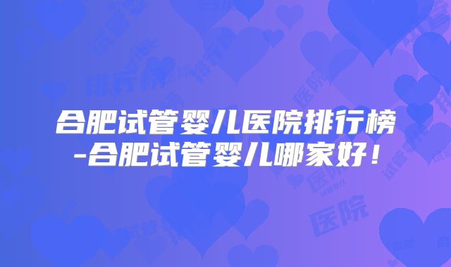 合肥试管婴儿医院排行榜-合肥试管婴儿哪家好！