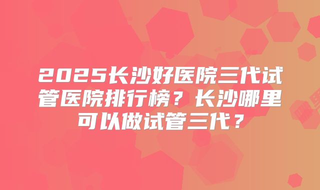 2025长沙好医院三代试管医院排行榜？长沙哪里可以做试管三代？