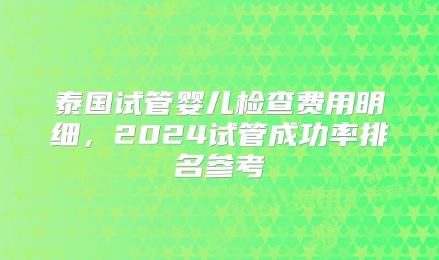泰国试管婴儿检查费用明细,2024试管成功率排名参考