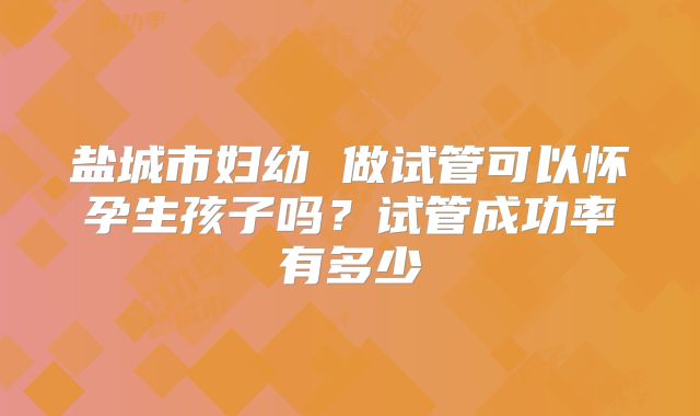 盐城市妇幼 做试管可以怀孕生孩子吗？试管成功率有多少