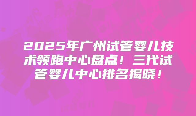 2025年广州试管婴儿技术领跑中心盘点!三代试管婴儿中心排名揭晓!