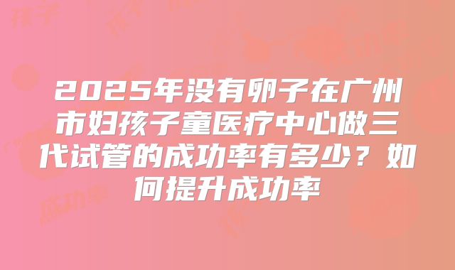 2025年没有卵子在广州市妇孩子童医疗中心做三代试管的成功率有多少？如何提升成功率