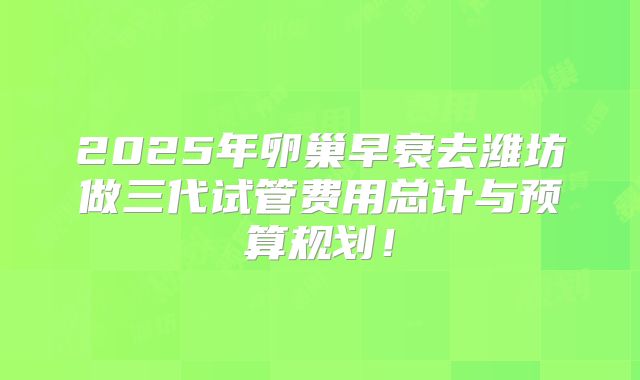 2025年卵巢早衰去潍坊做三代试管费用总计与预算规划！