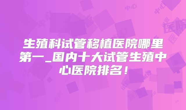 生殖科试管移植医院哪里第一_国内十大试管生殖中心医院排名！