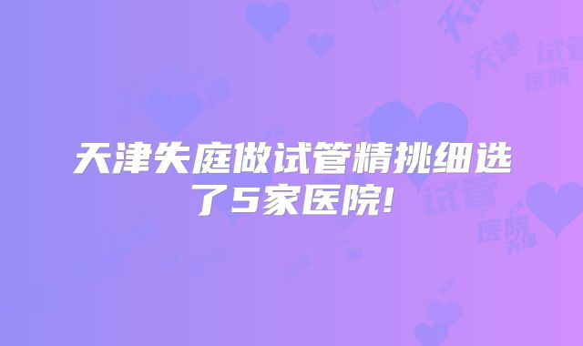 天津失庭做试管精挑细选了5家医院!