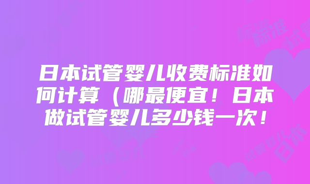日本试管婴儿收费标准如何计算(哪最便宜!日本做试管婴儿多少钱一次!