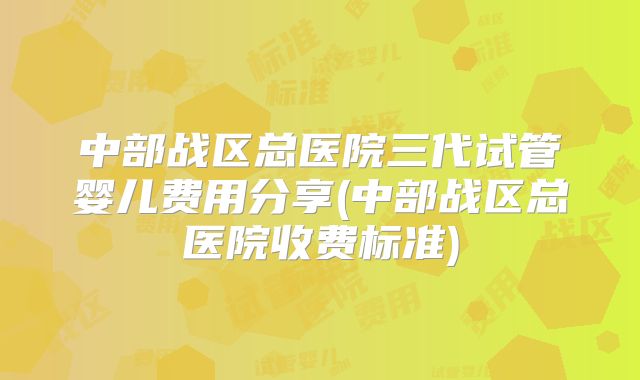 中部战区总医院三代试管婴儿费用分享(中部战区总医院收费标准)