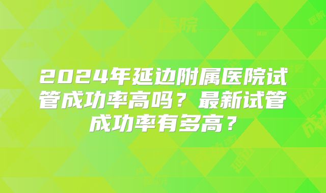 2024年延边附属医院试管成功率高吗？最新试管成功率有多高？