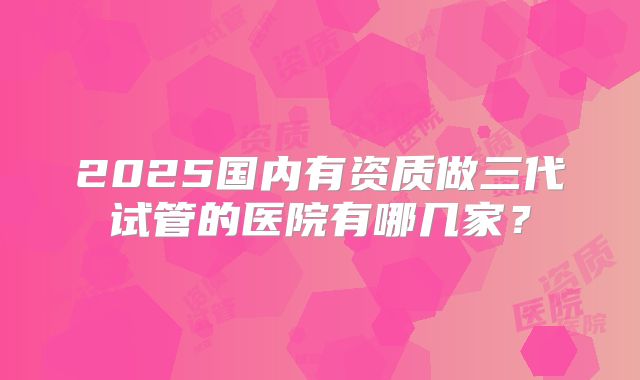 2025国内有资质做三代试管的医院有哪几家？