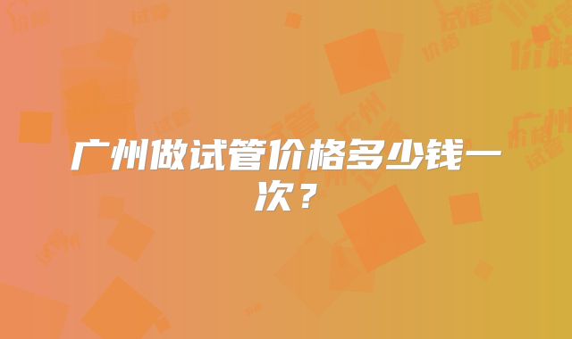 广州做试管价格多少钱一次?