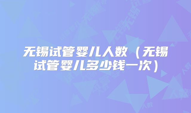 无锡试管婴儿人数（无锡试管婴儿多少钱一次）