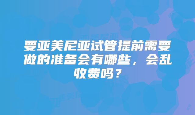 要亚美尼亚试管提前需要做的准备会有哪些，会乱收费吗？