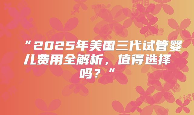 “2025年美国三代试管婴儿费用全解析,值得选择吗?”