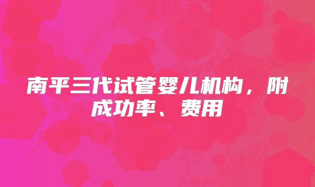 南平三代试管婴儿机构，附成功率、费用