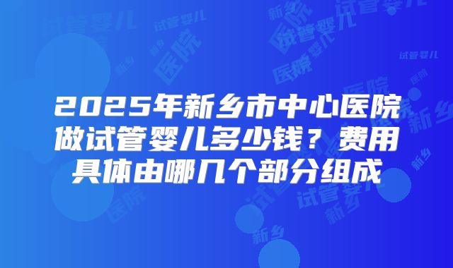 2025年新乡市中心医院做试管婴儿多少钱？费用具体由哪几个部分组成