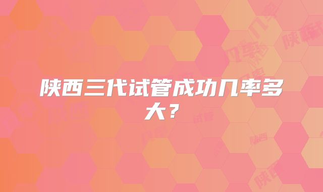 陕西三代试管成功几率多大?