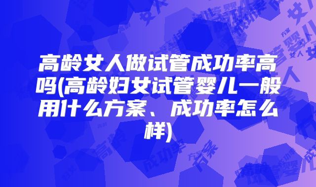 高龄女人做试管成功率高吗(高龄妇女试管婴儿一般用什么方案、成功率怎么样)
