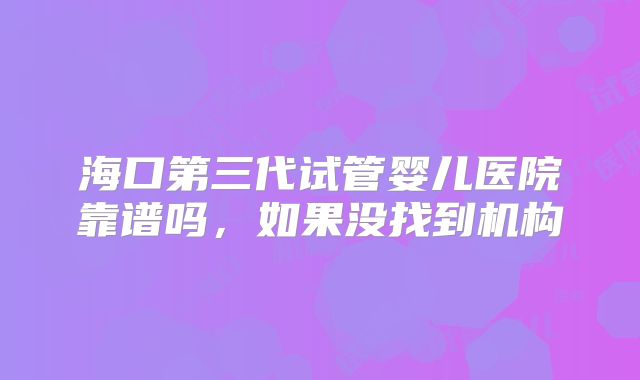 海口第三代试管婴儿医院靠谱吗，如果没找到机构