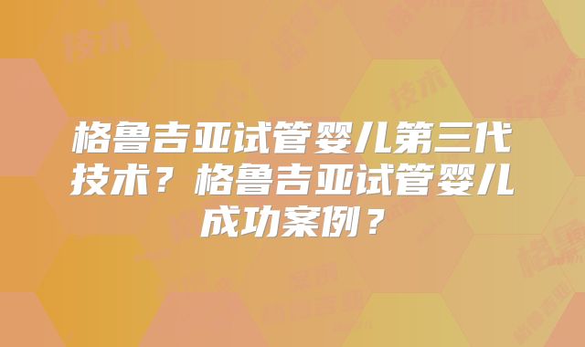 格鲁吉亚试管婴儿第三代技术？格鲁吉亚试管婴儿成功案例？