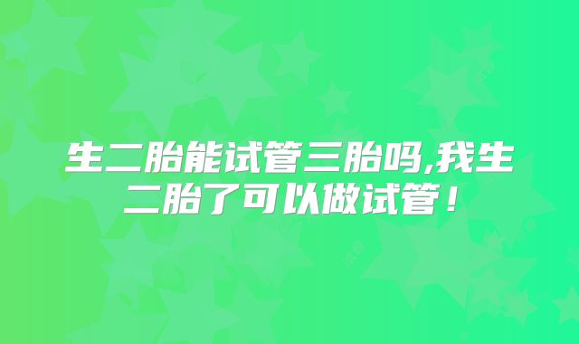 生二胎能试管三胎吗,我生二胎了可以做试管！
