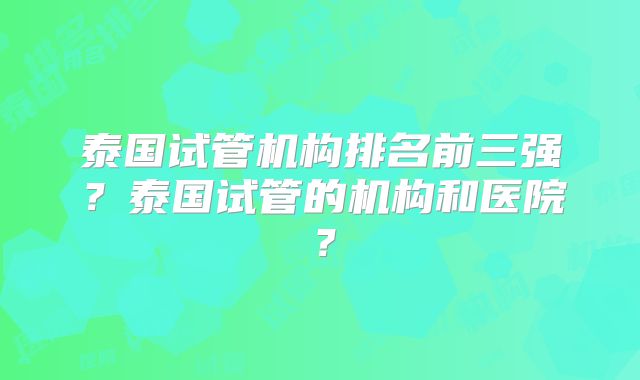 泰国试管机构排名前三强?泰国试管的机构和医院?