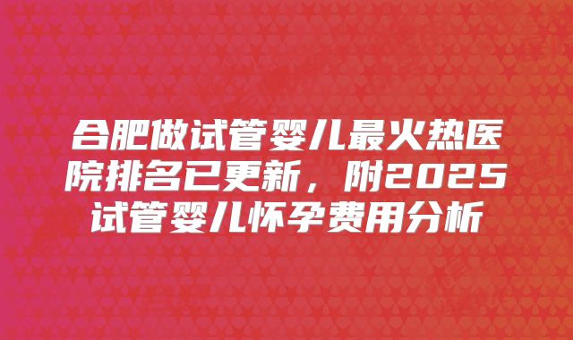 合肥做试管婴儿最火热医院排名已更新,附2025试管婴儿怀孕费用分析