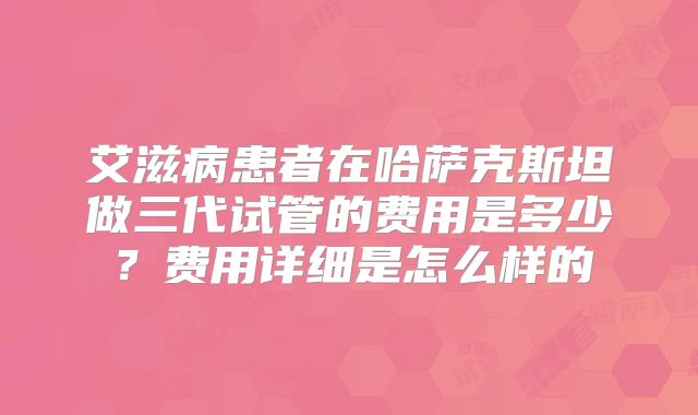 艾滋病患者在哈萨克斯坦做三代试管的费用是多少?费用详细是怎么样的