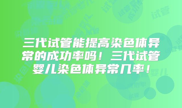 三代试管能提高染色体异常的成功率吗！三代试管婴儿染色体异常几率！