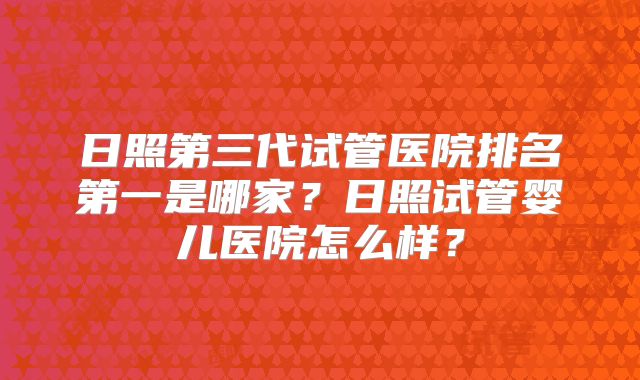 日照第三代试管医院排名第一是哪家?日照试管婴儿医院怎么样?