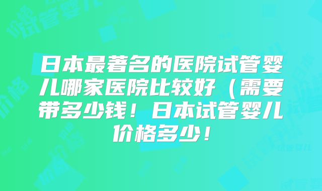 日本最著名的医院试管婴儿哪家医院比较好(需要带多少钱!日本试管婴儿价格多少!