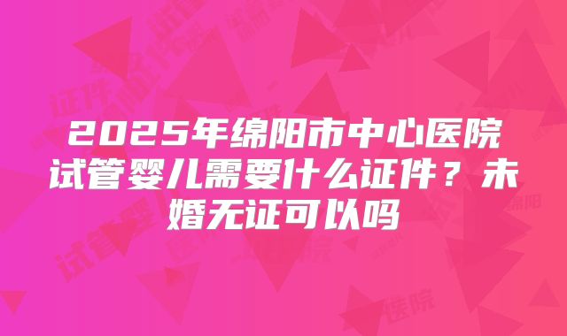 2025年绵阳市中心医院试管婴儿需要什么证件?未婚无证可以吗