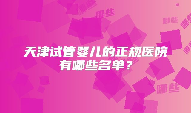 天津试管婴儿的正规医院有哪些名单?