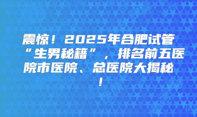震惊！2025年合肥试管“生男秘籍”，排名前五医院市医院、总医院大揭秘！