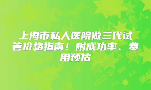 上海市私人医院做三代试管价格指南！附成功率、费用预估