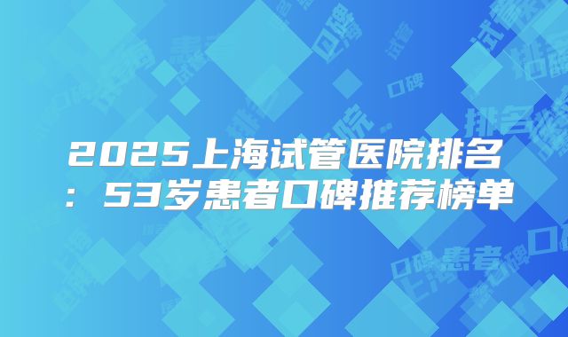 2025上海试管医院排名：53岁患者口碑推荐榜单