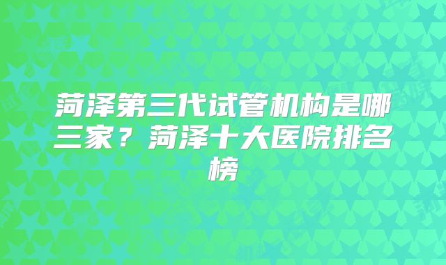 菏泽第三代试管机构是哪三家?菏泽十大医院排名榜