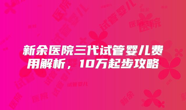 新余医院三代试管婴儿费用解析,10万起步攻略